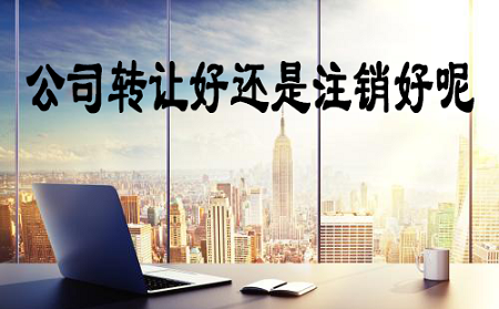 公司转让出去跟注销哪个好-【注册公司】公司转让比公司注销好吗？